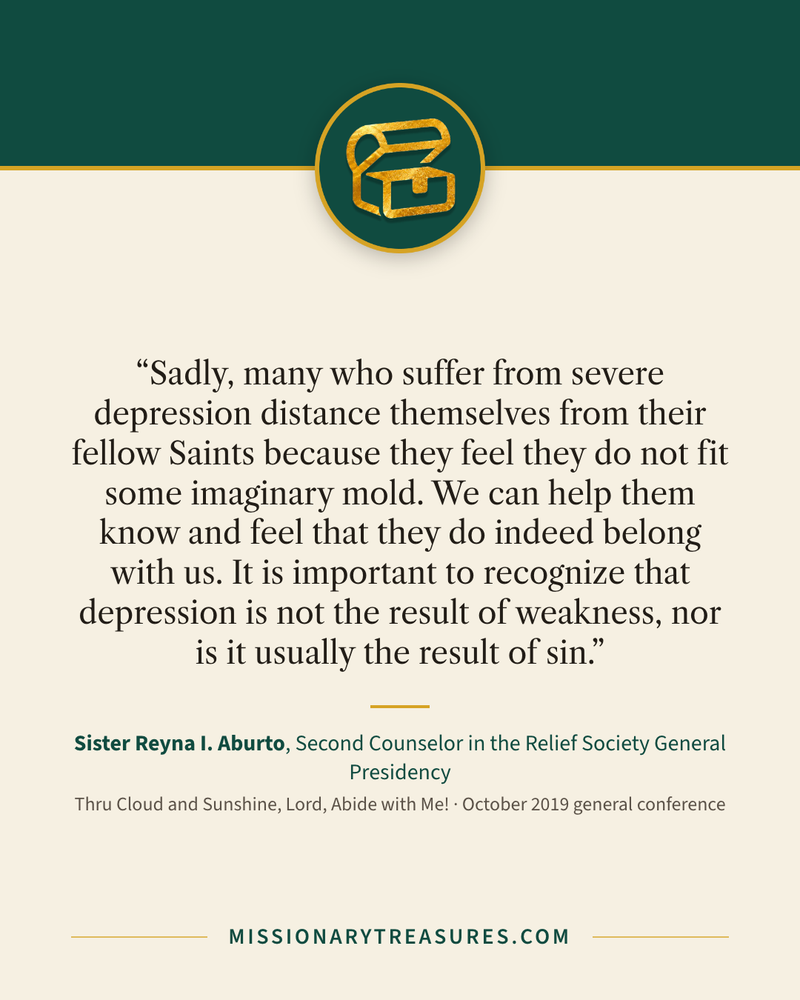 Quote card: “Sadly, many who suffer from severe depression distance themselves from their fellow Saints because they feel they do not fit some imaginary mold. We can help them know and feel that they do indeed belong with us. It is important to recognize that depression is not the result of weakness, nor is it usually the result of sin.” — Sister Reyna I. Aburto