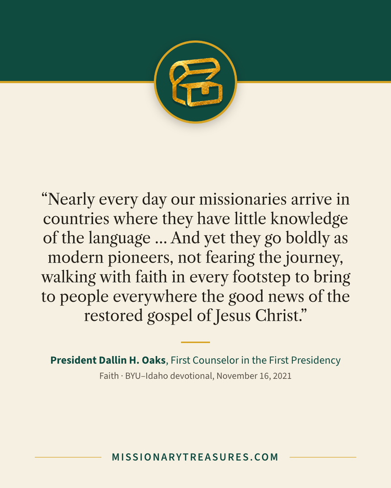 Quote card: “Nearly every day our missionaries arrive in countries where they have little knowledge of the language … And yet they go boldly as modern pioneers, not fearing the journey, walking with faith in every footstep to bring to people everywhere the good news of the restored gospel of Jesus Christ.” — President Dallin H. Oaks