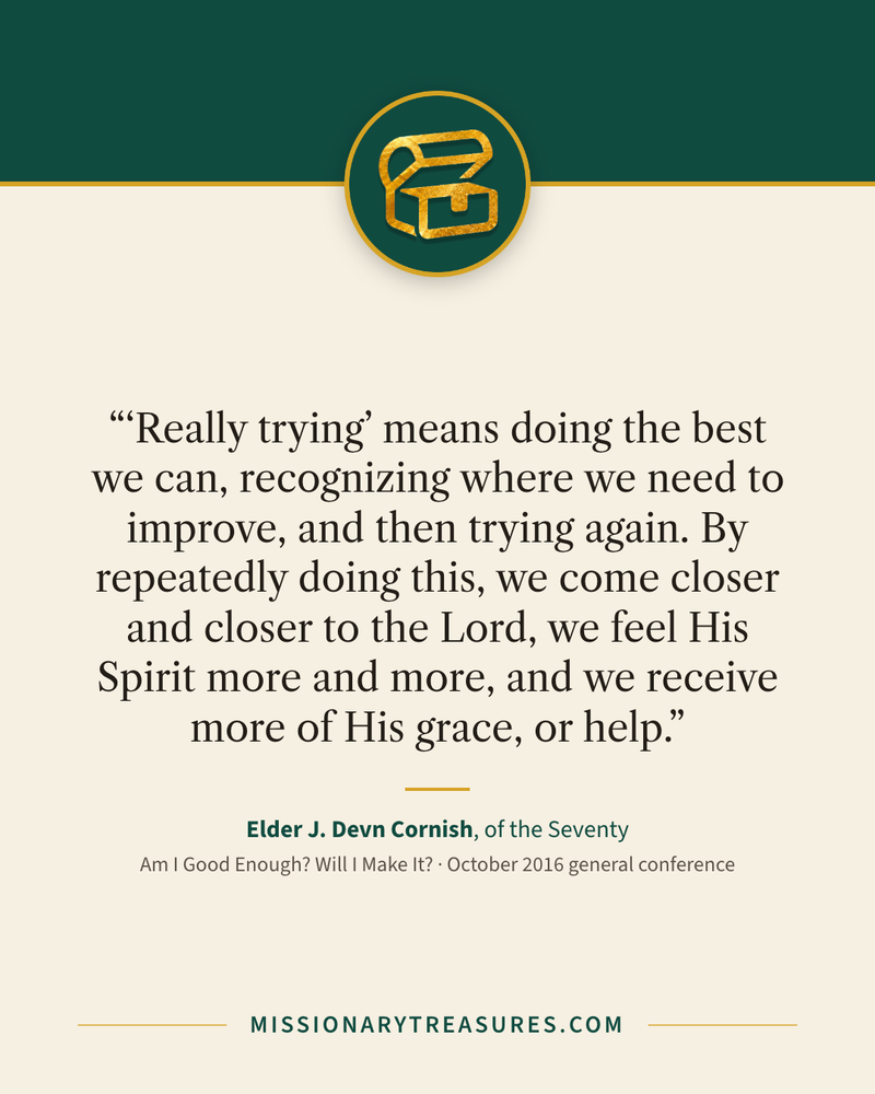 Quote card: ““Really trying” means doing the best we can, recognizing where we need to improve, and then trying again. By repeatedly doing this, we come closer and closer to the Lord, we feel His Spirit more and more, and we receive more of His grace, or help.” — Elder J. Devn Cornish