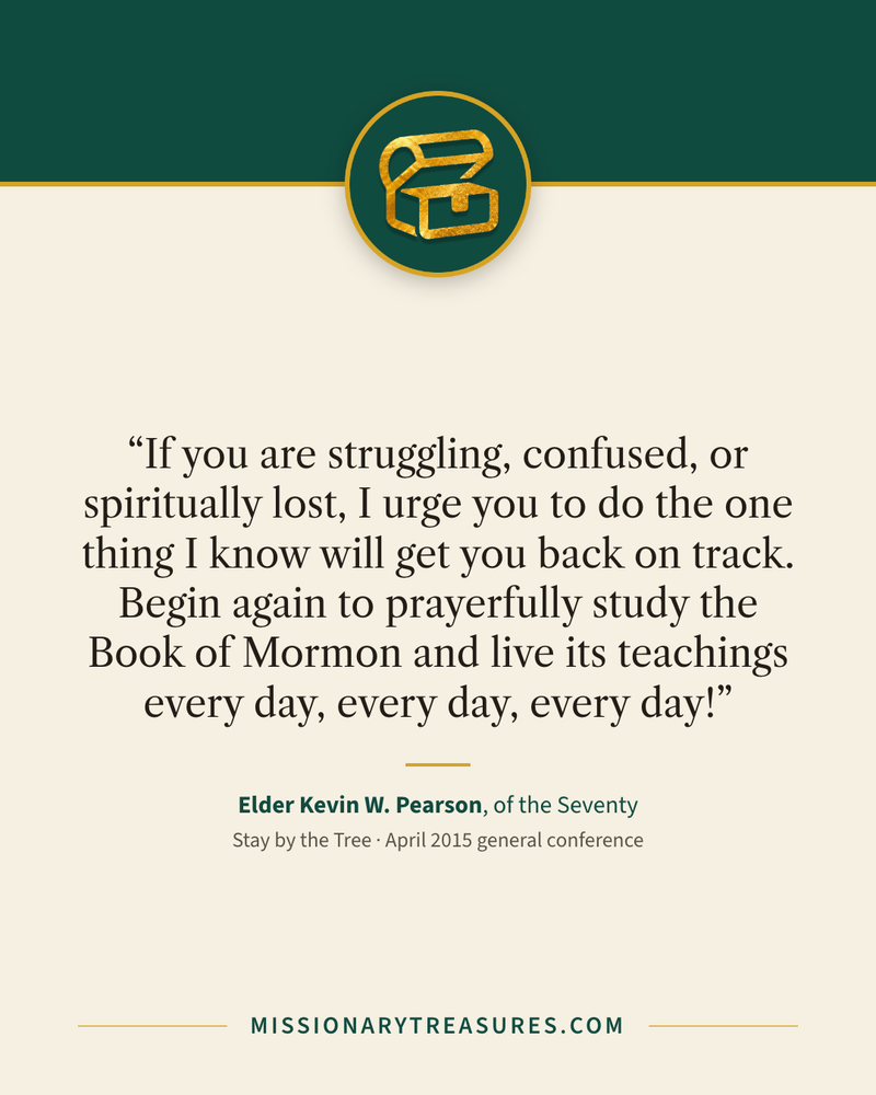 Quote card: “If you are struggling, confused, or spiritually lost, I urge you to do the one thing I know will get you back on track. Begin again to prayerfully study the Book of Mormon and live its teachings every day, every day, every day!” — Elder Kevin W. Pearson