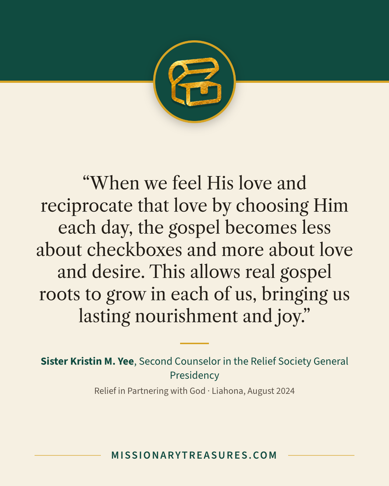 Quote card: “When we feel His love and reciprocate that love by choosing Him each day, the gospel becomes less about checkboxes and more about love and desire. This allows real gospel roots to grow in each of us, bringing us lasting nourishment and joy.” — Sister Kristin M. Yee