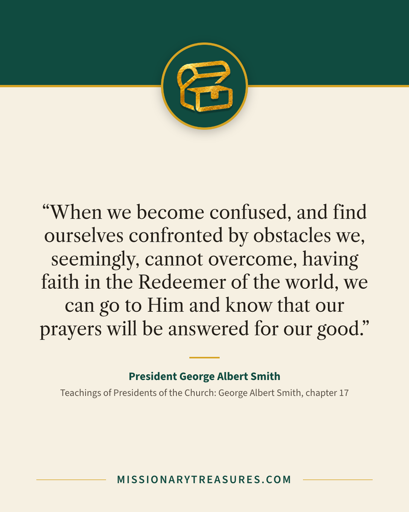Quote card: “When we become confused, and find ourselves confronted by obstacles we, seemingly, cannot overcome, having faith in the Redeemer of the world, we can go to Him and know that our prayers will be answered for our good.” — President George Albert Smith