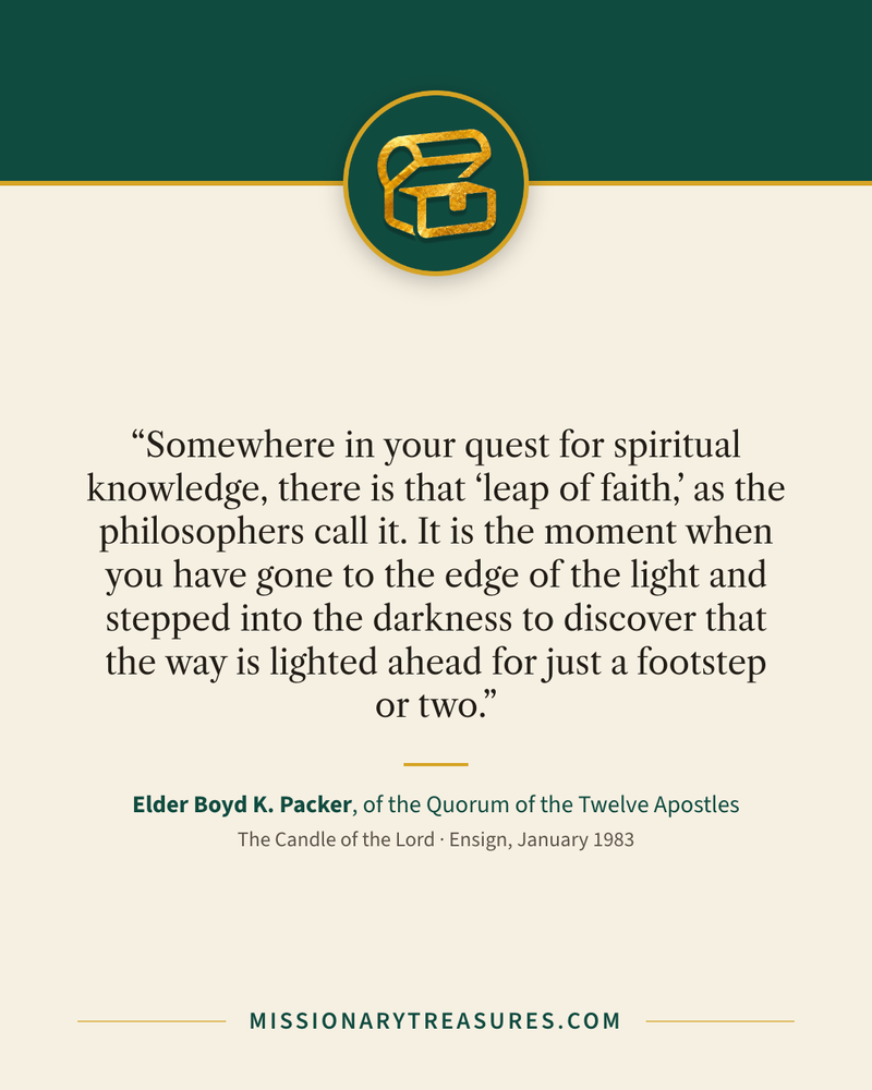 Quote card: “Somewhere in your quest for spiritual knowledge, there is that “leap of faith,” as the philosophers call it. It is the moment when you have gone to the edge of the light and stepped into the darkness to discover that the way is lighted ahead for just a footstep or two.” — Elder Boyd K. Packer