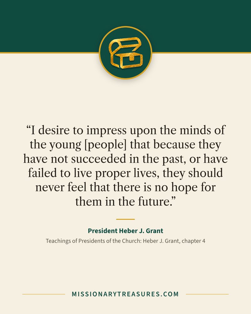 Quote card: “I desire to impress upon the minds of the young [people] that because they have not succeeded in the past, or have failed to live proper lives, they should never feel that there is no hope for them in the future.” — President Heber J. Grant