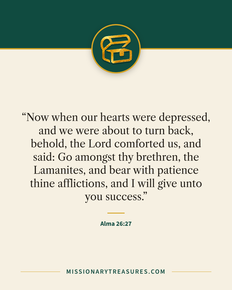 Quote card: “Now when our hearts were depressed, and we were about to turn back, behold, the Lord comforted us, and said: Go amongst thy brethren, the Lamanites, and bear with patience thine afflictions, and I will give unto you success.” — Alma 26:27