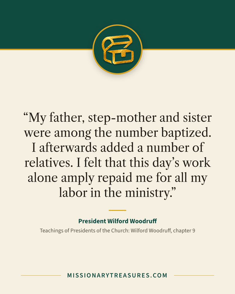 Quote card: “My father, step-mother and sister were among the number baptized. I afterwards added a number of relatives. I felt that this day’s work alone amply repaid me for all my labor in the ministry.” — President Wilford Woodruff