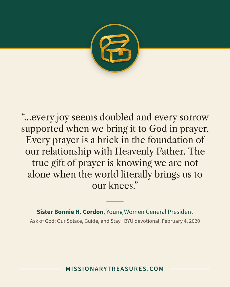 Quote card: “…every joy seems doubled and every sorrow supported when we bring it to God in prayer. Every prayer is a brick in the foundation of our relationship with Heavenly Father. The true gift of prayer is knowing we are not alone when the world literally brings us to our knees.” — Sister Bonnie H. Cordon
