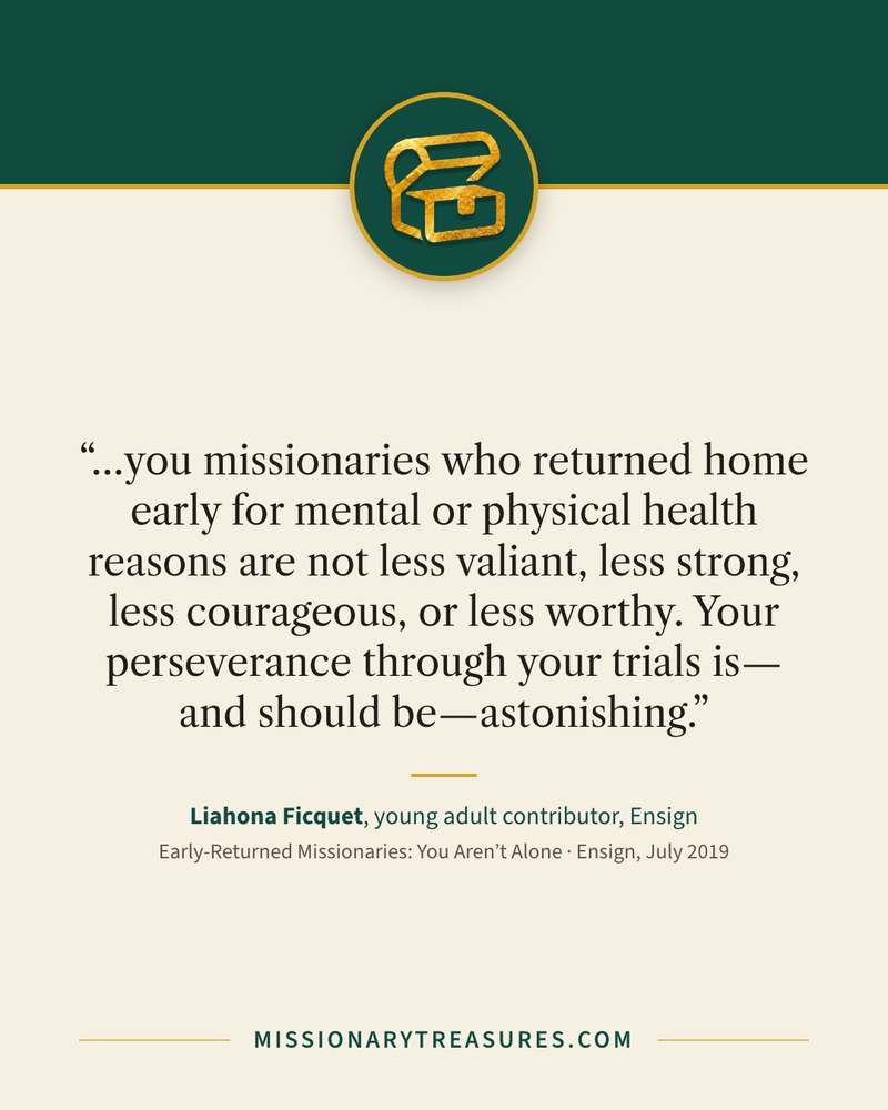 Quote card: “…you missionaries who returned home early for mental or physical health reasons are not less valiant, less strong, less courageous, or less worthy. Your perseverance through your trials is—and should be—astonishing.” — Liahona Ficquet