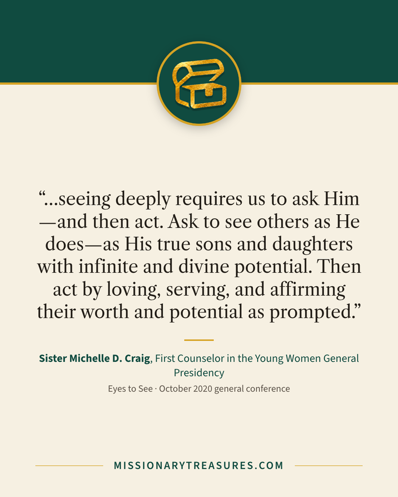Quote card: “…seeing deeply requires us to ask Him—and then act. Ask to see others as He does—as His true sons and daughters with infinite and divine potential. Then act by loving, serving, and affirming their worth and potential as prompted.” — Sister Michelle D. Craig