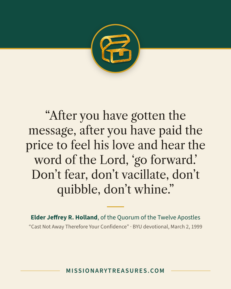 Quote card: “After you have gotten the message, after you have paid the price to feel his love and hear the word of the Lord, “go forward.” Don’t fear, don’t vacillate, don’t quibble, don’t whine.” — Elder Jeffrey R. Holland