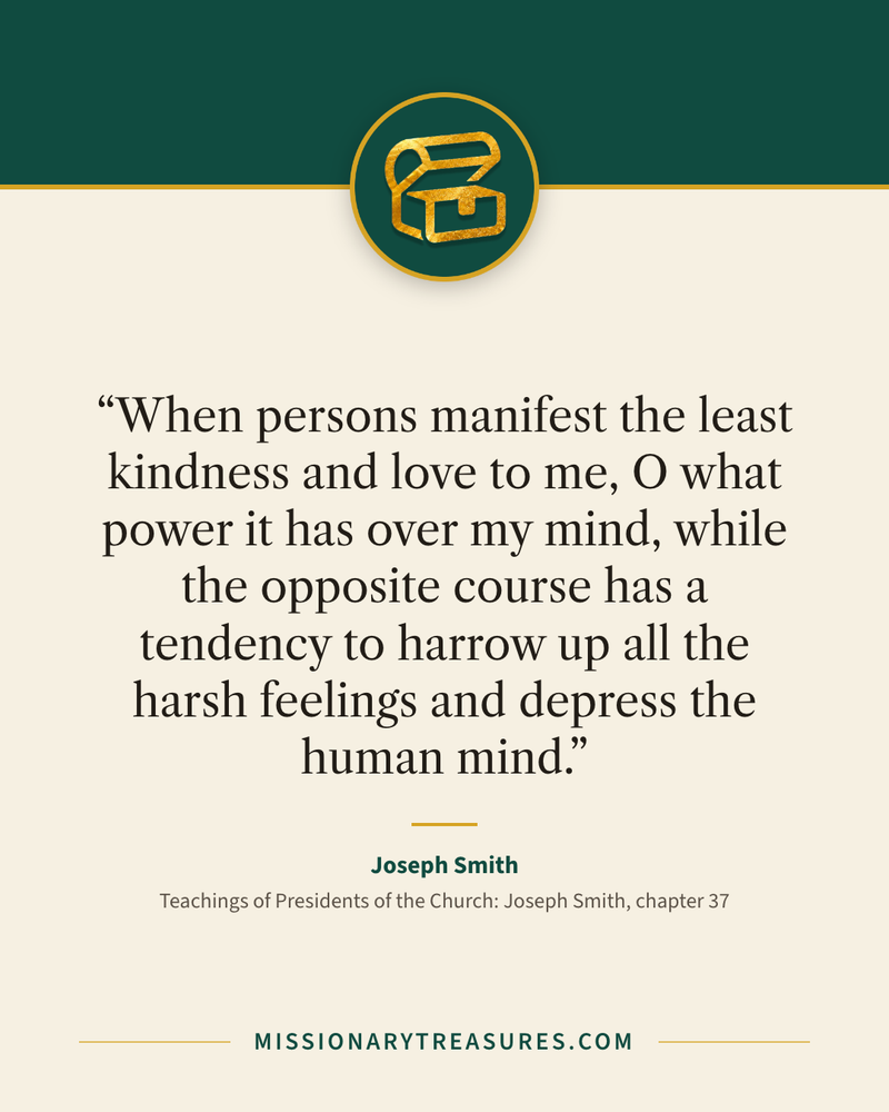 Quote card: “When persons manifest the least kindness and love to me, O what power it has over my mind, while the opposite course has a tendency to harrow up all the harsh feelings and depress the human mind.” — Joseph Smith