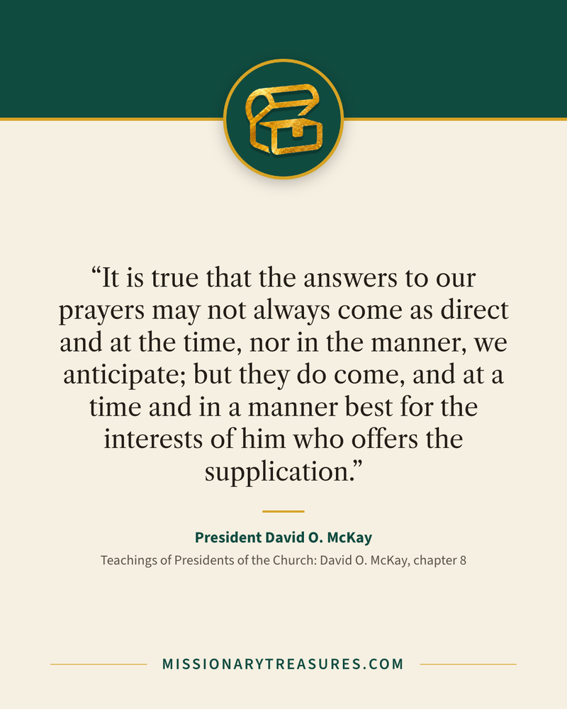Quote card: “It is true that the answers to our prayers may not always come as direct and at the time, nor in the manner, we anticipate; but they do come, and at a time and in a manner best for the interests of him who offers the supplication.” — President David O. McKay