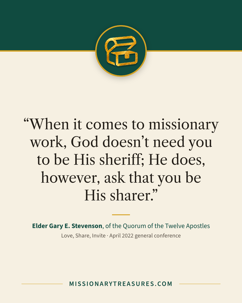 Quote card: “When it comes to missionary work, God doesn’t need you to be His sheriff; He does, however, ask that you be His sharer.” — Elder Gary E. Stevenson