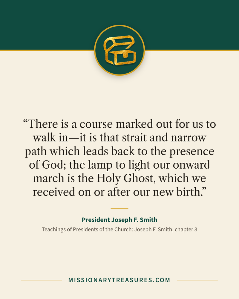 Quote card: “There is a course marked out for us to walk in—it is that strait and narrow path which leads back to the presence of God; the lamp to light our onward march is the Holy Ghost, which we received on or after our new birth.” — President Joseph F. Smith
