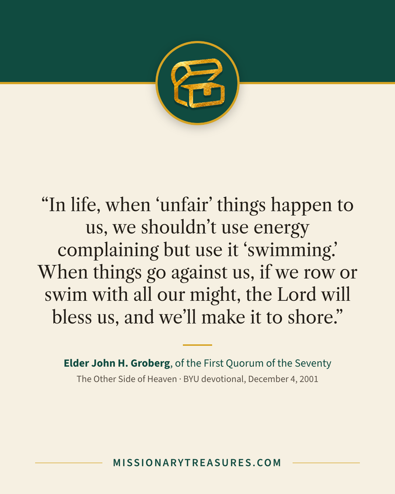 Quote card: “In life, when “unfair” things happen to us, we shouldn’t use energy complaining but use it “swimming.” When things go against us, if we row or swim with all our might, the Lord will bless us, and we’ll make it to shore.” — Elder John H. Groberg