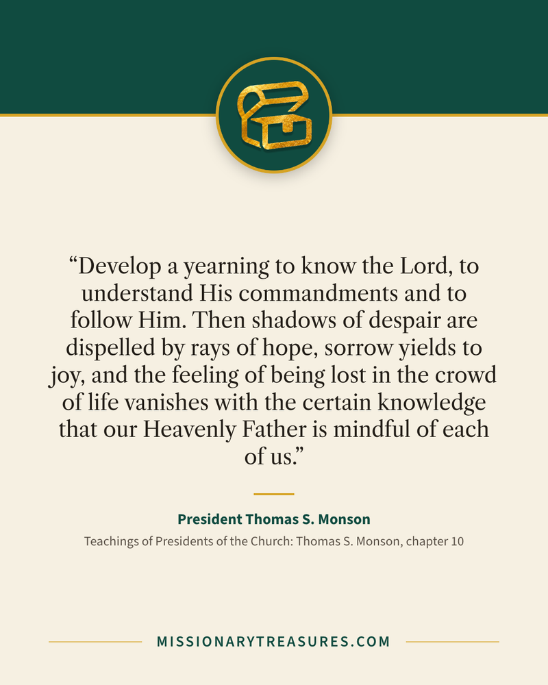 Quote card: “Develop a yearning to know the Lord, to understand His commandments and to follow Him. Then shadows of despair are dispelled by rays of hope, sorrow yields to joy, and the feeling of being lost in the crowd of life vanishes with the certain knowledge that our Heavenly Father is mindful of each of us.” — President Thomas S. Monson