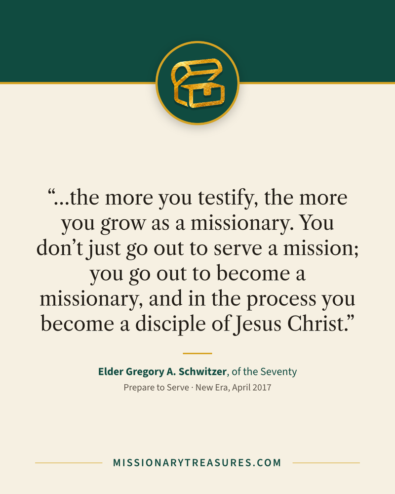 Quote card: “…the more you testify, the more you grow as a missionary. You don’t just go out to serve a mission; you go out to become a missionary, and in the process you become a disciple of Jesus Christ.” — Elder Gregory A. Schwitzer
