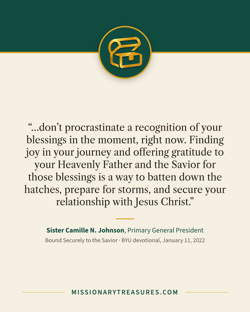 Quote card: “…don’t procrastinate a recognition of your blessings in the moment, right now. Finding joy in your journey and offering gratitude to your Heavenly Father and the Savior for those blessings is a way to batten down the hatches, prepare for storms, and secure your relationship with Jesus Christ.” — Sister Camille N. Johnson
