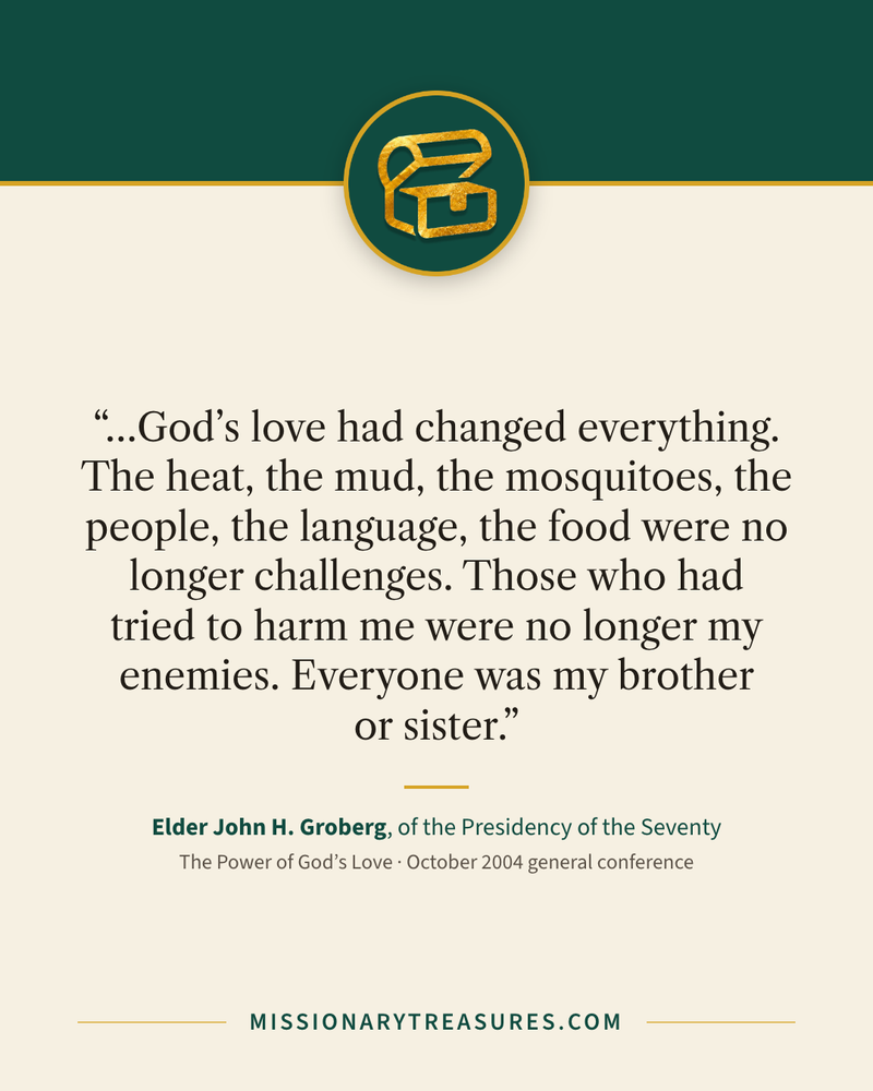 Quote card: “…God’s love had changed everything. The heat, the mud, the mosquitoes, the people, the language, the food were no longer challenges. Those who had tried to harm me were no longer my enemies. Everyone was my brother or sister.” — Elder John H. Groberg