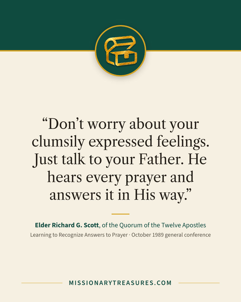 Quote card: “Don’t worry about your clumsily expressed feelings. Just talk to your Father. He hears every prayer and answers it in His way.” — Elder Richard G. Scott