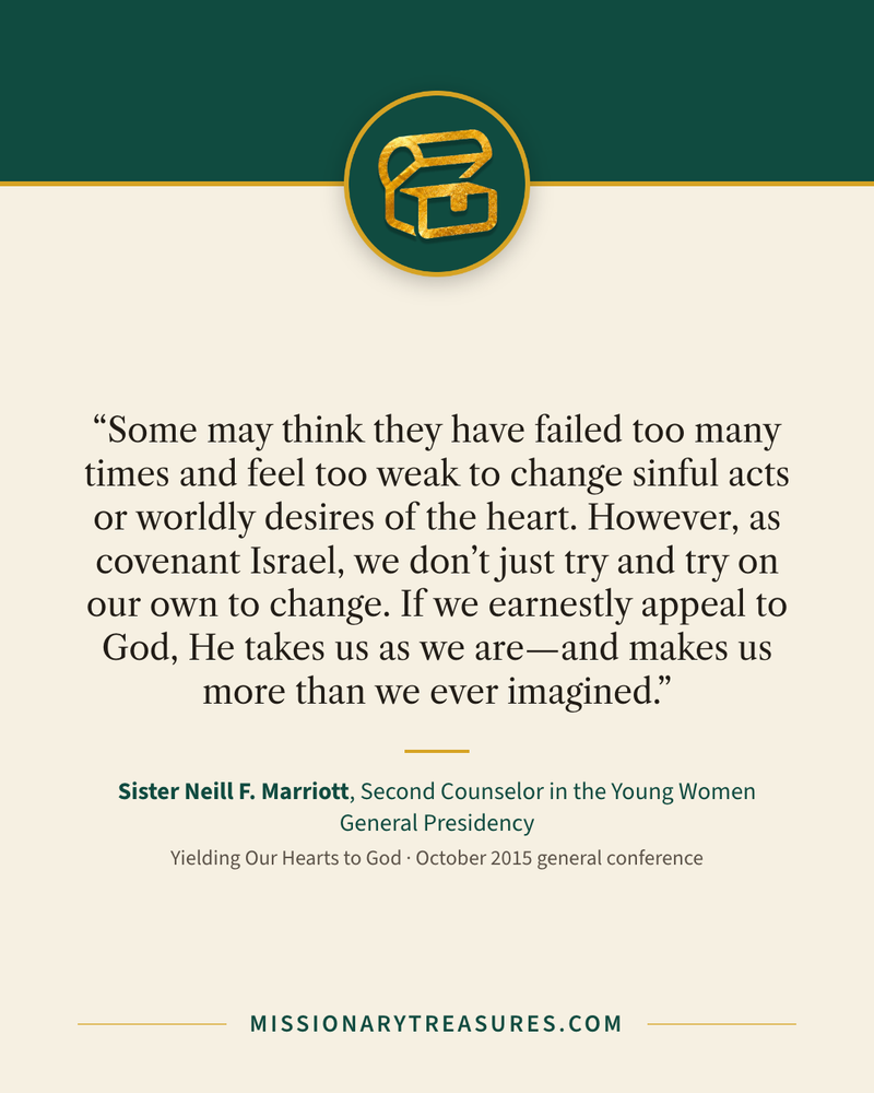 Quote card: “Some may think they have failed too many times and feel too weak to change sinful acts or worldly desires of the heart. However, as covenant Israel, we don’t just try and try on our own to change. If we earnestly appeal to God, He takes us as we are—and makes us more than we ever imagined.” — Sister Neill F. Marriott