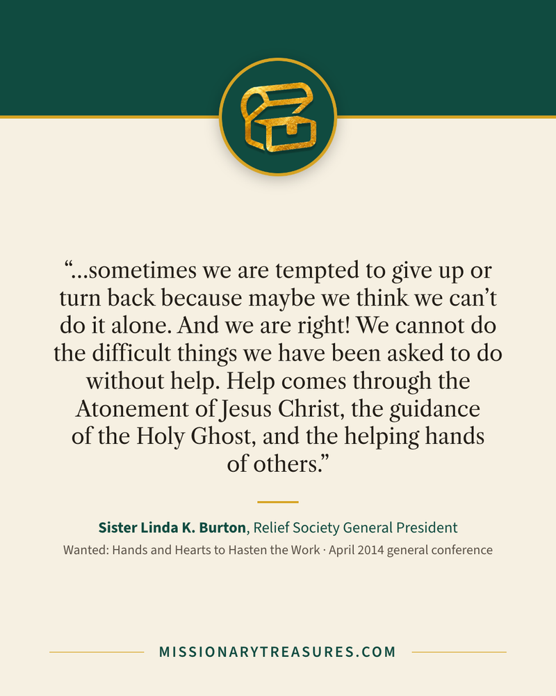 Quote card: “…sometimes we are tempted to give up or turn back because maybe we think we can’t do it alone. And we are right! We cannot do the difficult things we have been asked to do without help. Help comes through the Atonement of Jesus Christ, the guidance of the Holy Ghost, and the helping hands of others.” — Sister Linda K. Burton