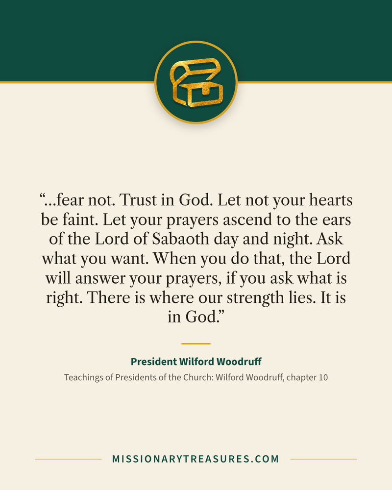 Quote card: “…fear not. Trust in God. Let not your hearts be faint. Let your prayers ascend to the ears of the Lord of Sabaoth day and night. Ask what you want. When you do that, the Lord will answer your prayers, if you ask what is right. There is where our strength lies. It is in God.” — President Wilford Woodruff