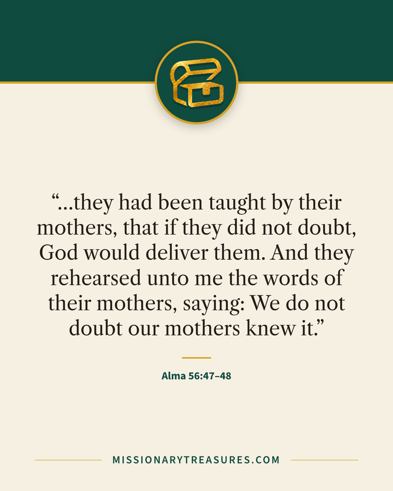 Quote card: “…they had been taught by their mothers, that if they did not doubt, God would deliver them. And they rehearsed unto me the words of their mothers, saying: We do not doubt our mothers knew it.” — Alma 56:47–48