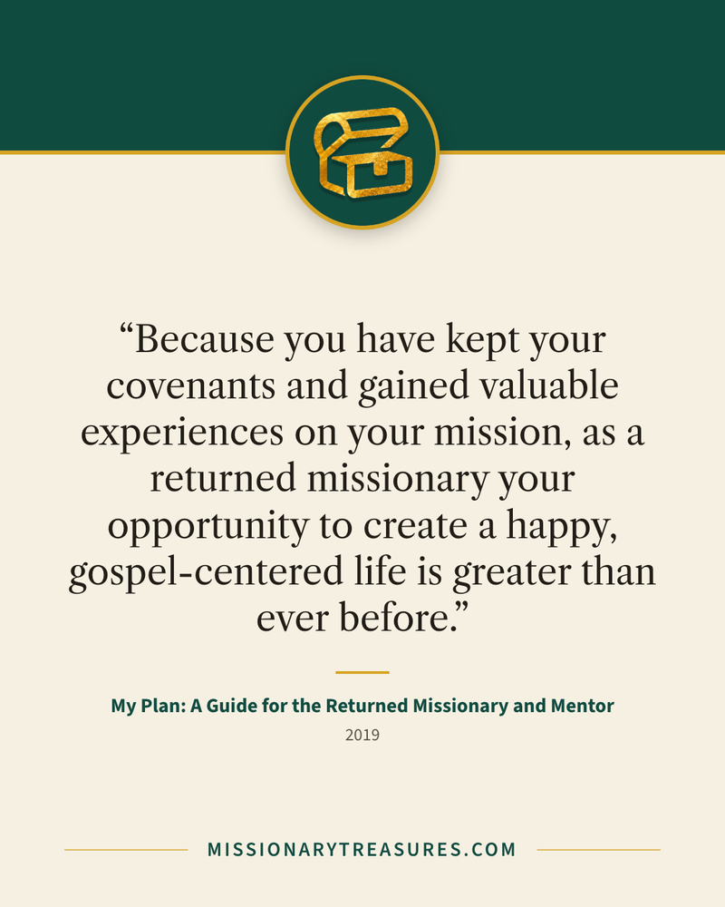 Quote card: “Because you have kept your covenants and gained valuable experiences on your mission, as a returned missionary your opportunity to create a happy, gospel-centered life is greater than ever before.” — My Plan: A Guide for the Returned Missionary and Mentor
