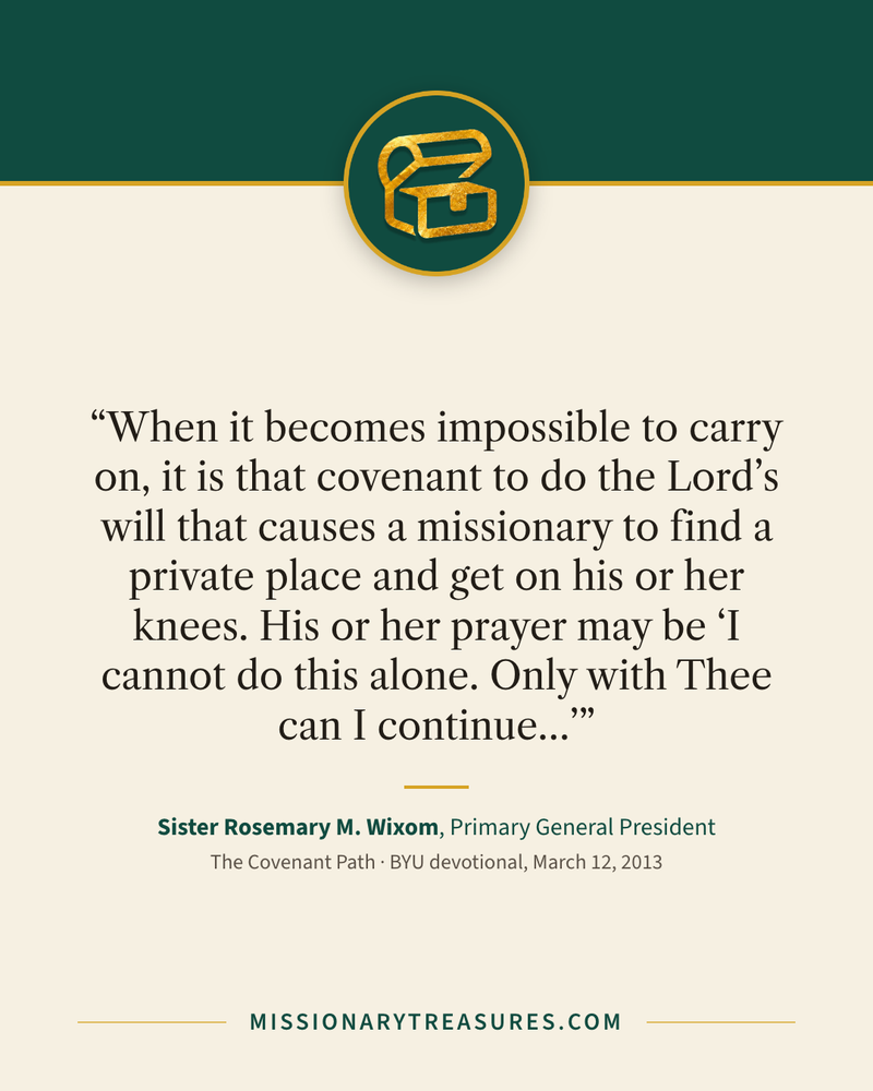 Quote card: “When it becomes impossible to carry on, it is that covenant to do the Lord’s will that causes a missionary to find a private place and get on his or her knees. His or her prayer may be “I cannot do this alone. Only with Thee can I continue…”” — Sister Rosemary M. Wixom