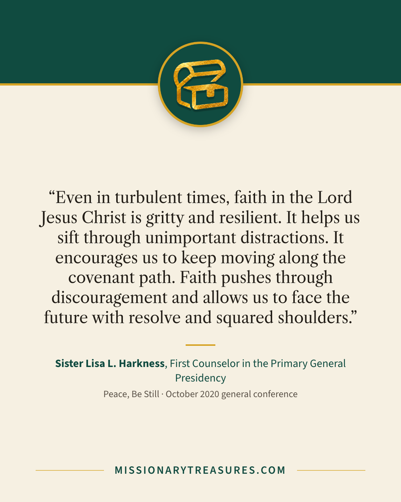 Quote card: “Even in turbulent times, faith in the Lord Jesus Christ is gritty and resilient. It helps us sift through unimportant distractions. It encourages us to keep moving along the covenant path. Faith pushes through discouragement and allows us to face the future with resolve and squared shoulders.” — Sister Lisa L. Harkness