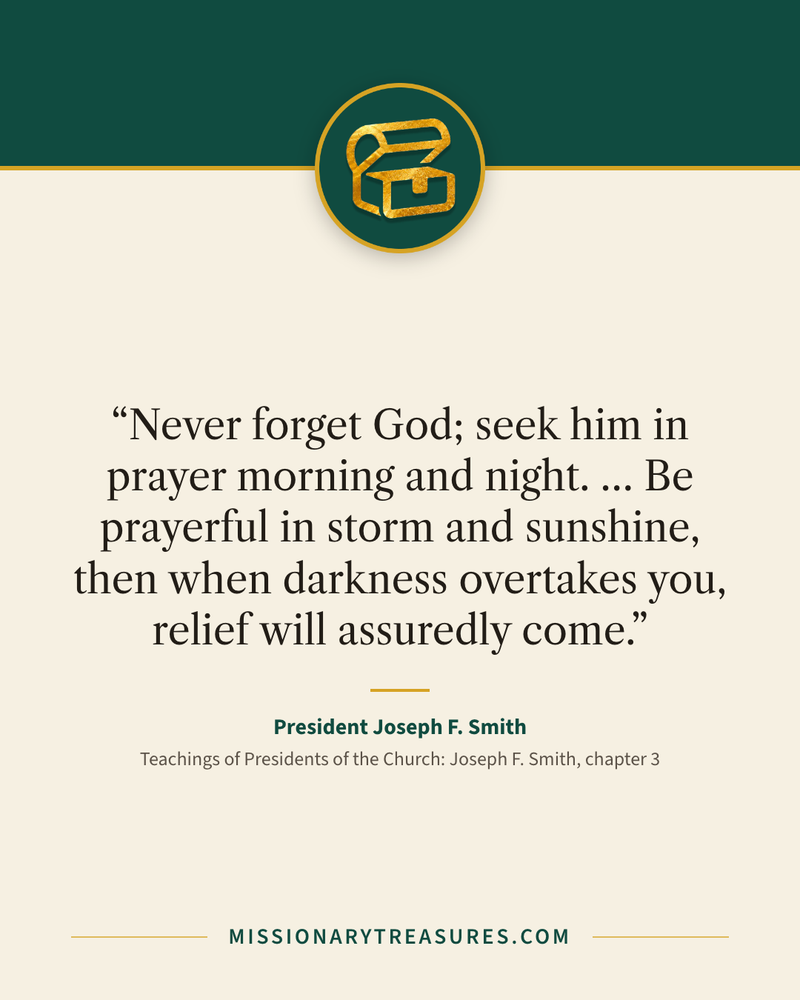 Quote card: “Never forget God; seek him in prayer morning and night. … Be prayerful in storm and sunshine, then when darkness overtakes you, relief will assuredly come.” — President Joseph F. Smith