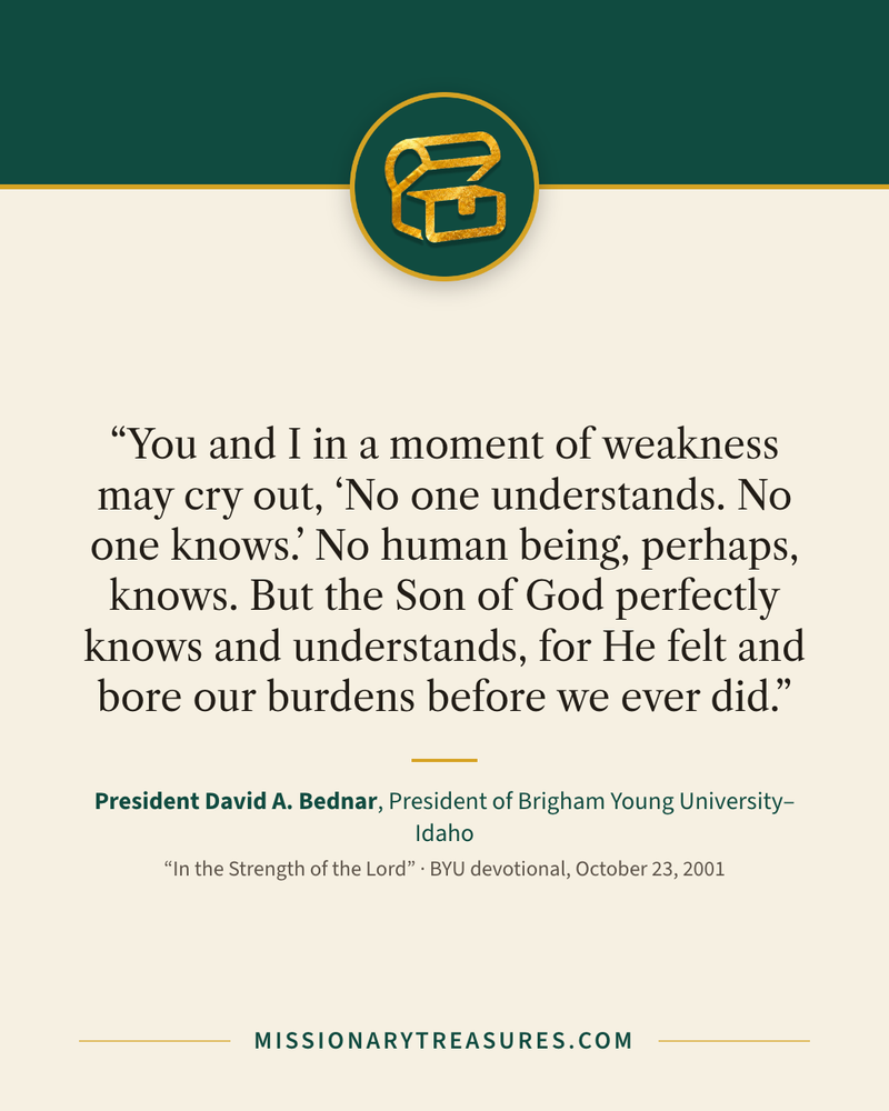Quote card: “You and I in a moment of weakness may cry out, “No one understands. No one knows.” No human being, perhaps, knows. But the Son of God perfectly knows and understands, for He felt and bore our burdens before we ever did.” — President David A. Bednar