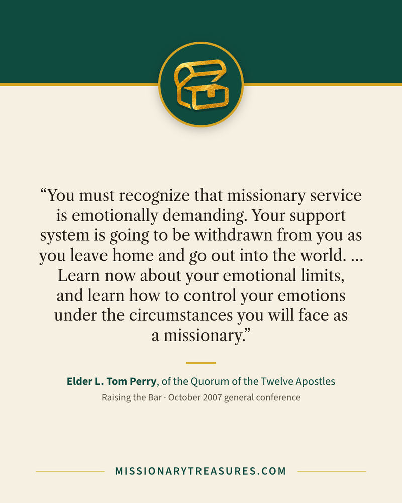Quote card: “You must recognize that missionary service is emotionally demanding. Your support system is going to be withdrawn from you as you leave home and go out into the world. … Learn now about your emotional limits, and learn how to control your emotions under the circumstances you will face as a missionary.” — Elder L. Tom Perry