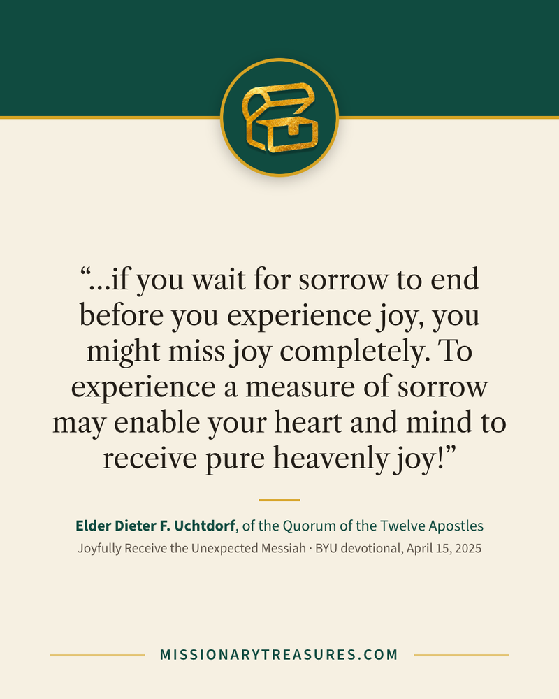 Quote card: “…if you wait for sorrow to end before you experience joy, you might miss joy completely. To experience a measure of sorrow may enable your heart and mind to receive pure heavenly joy!” — Elder Dieter F. Uchtdorf