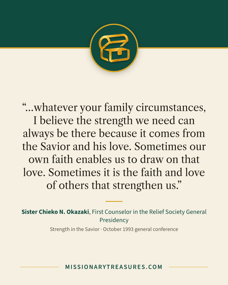 Quote card: “…whatever your family circumstances, I believe the strength we need can always be there because it comes from the Savior and his love. Sometimes our own faith enables us to draw on that love. Sometimes it is the faith and love of others that strengthen us.” — Sister Chieko N. Okazaki