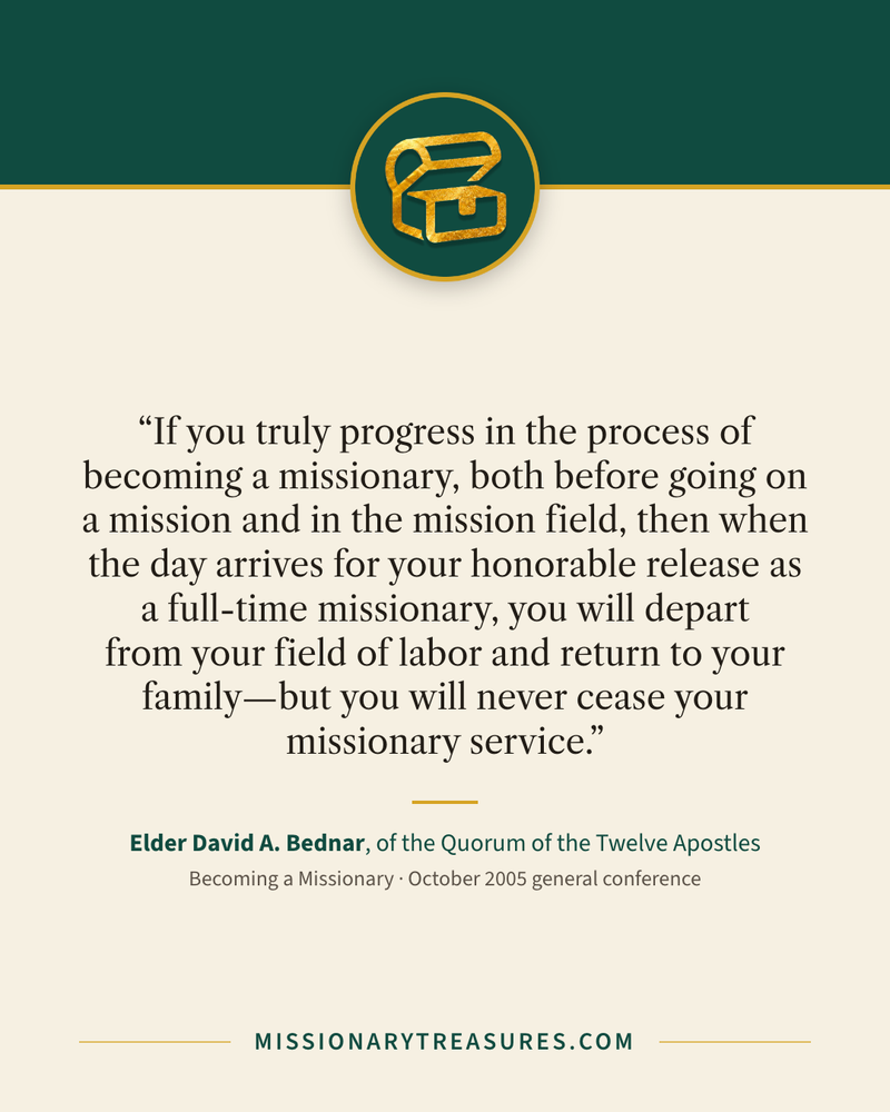 Quote card: “If you truly progress in the process of becoming a missionary, both before going on a mission and in the mission field, then when the day arrives for your honorable release as a full-time missionary, you will depart from your field of labor and return to your family—but you will never cease your missionary service.” — Elder David A. Bednar