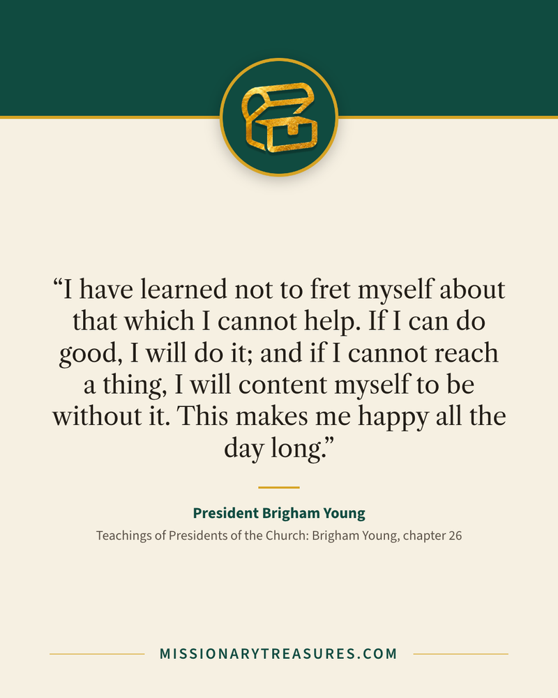 Quote card: “I have learned not to fret myself about that which I cannot help. If I can do good, I will do it; and if I cannot reach a thing, I will content myself to be without it. This makes me happy all the day long.” — President Brigham Young