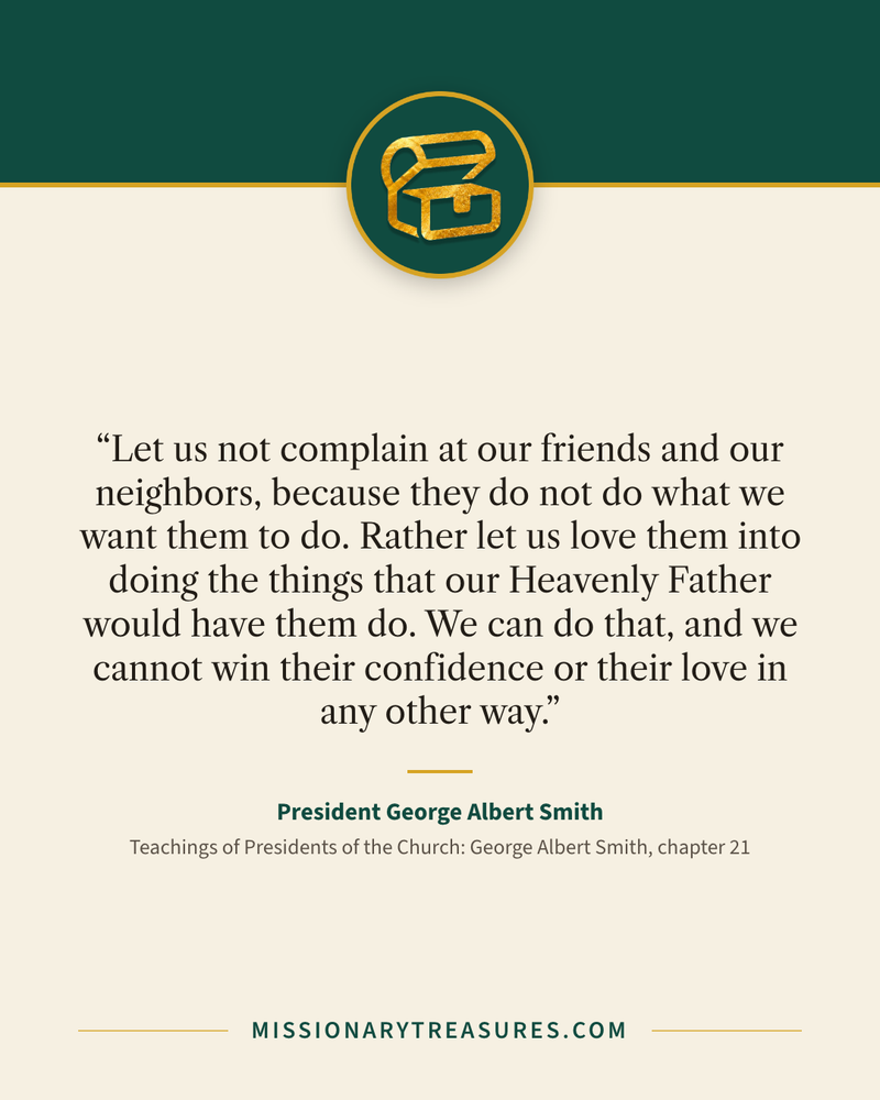 Quote card: “Let us not complain at our friends and our neighbors, because they do not do what we want them to do. Rather let us love them into doing the things that our Heavenly Father would have them do. We can do that, and we cannot win their confidence or their love in any other way.” — President George Albert Smith
