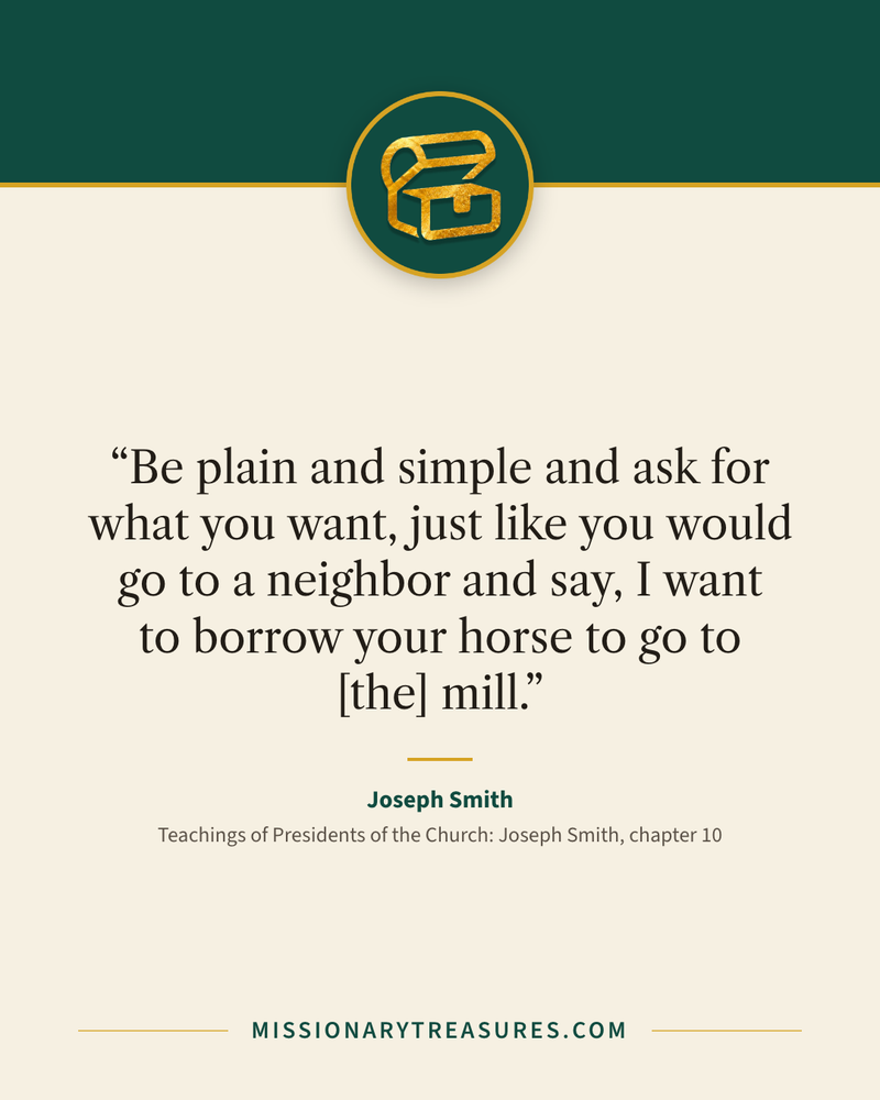 Quote card: “Be plain and simple and ask for what you want, just like you would go to a neighbor and say, I want to borrow your horse to go to [the] mill.” — Joseph Smith