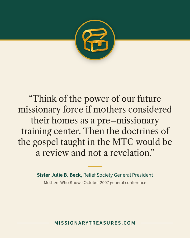 Quote card: “Think of the power of our future missionary force if mothers considered their homes as a pre–missionary training center. Then the doctrines of the gospel taught in the MTC would be a review and not a revelation.” — Sister Julie B. Beck