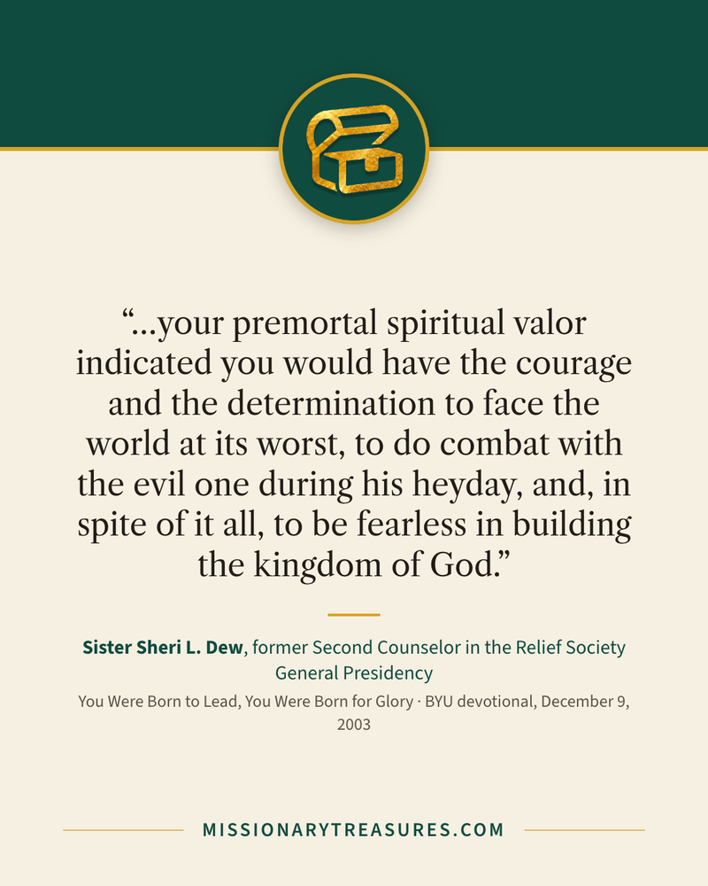 Quote card: “…your premortal spiritual valor indicated you would have the courage and the determination to face the world at its worst, to do combat with the evil one during his heyday, and, in spite of it all, to be fearless in building the kingdom of God.” — Sister Sheri L. Dew
