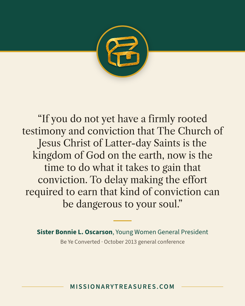 Quote card: “If you do not yet have a firmly rooted testimony and conviction that The Church of Jesus Christ of Latter-day Saints is the kingdom of God on the earth, now is the time to do what it takes to gain that conviction. To delay making the effort required to earn that kind of conviction can be dangerous to your soul.” — Sister Bonnie L. Oscarson