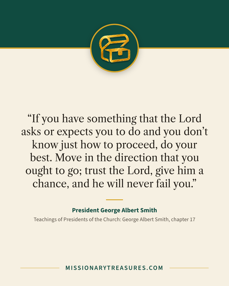 Quote card: “If you have something that the Lord asks or expects you to do and you don’t know just how to proceed, do your best. Move in the direction that you ought to go; trust the Lord, give him a chance, and he will never fail you.” — President George Albert Smith