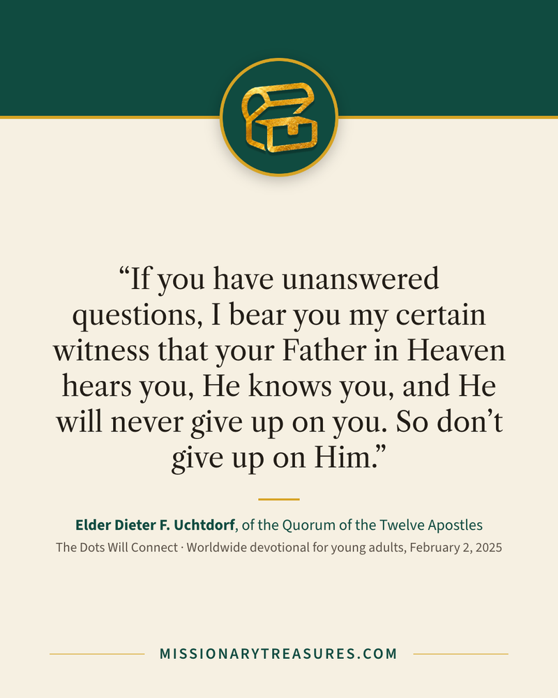 Quote card: “If you have unanswered questions, I bear you my certain witness that your Father in Heaven hears you, He knows you, and He will never give up on you. So don’t give up on Him.” — Elder Dieter F. Uchtdorf