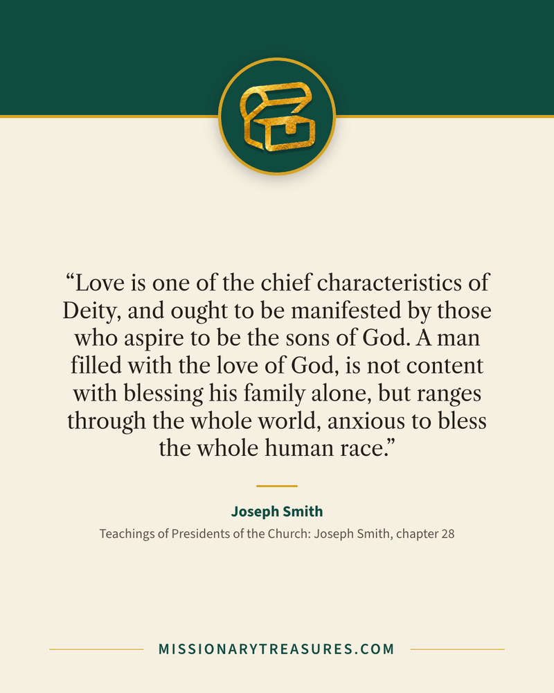 Quote card: “Love is one of the chief characteristics of Deity, and ought to be manifested by those who aspire to be the sons of God. A man filled with the love of God, is not content with blessing his family alone, but ranges through the whole world, anxious to bless the whole human race.” — Joseph Smith