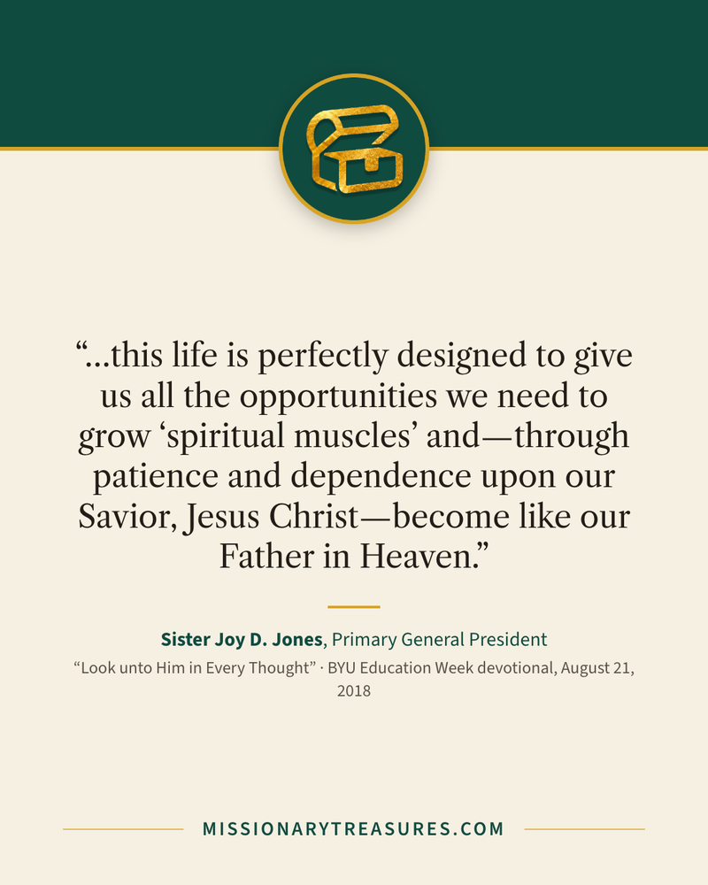 Quote card: “…this life is perfectly designed to give us all the opportunities we need to grow “spiritual muscles” and—through patience and dependence upon our Savior, Jesus Christ—become like our Father in Heaven.” — Sister Joy D. Jones