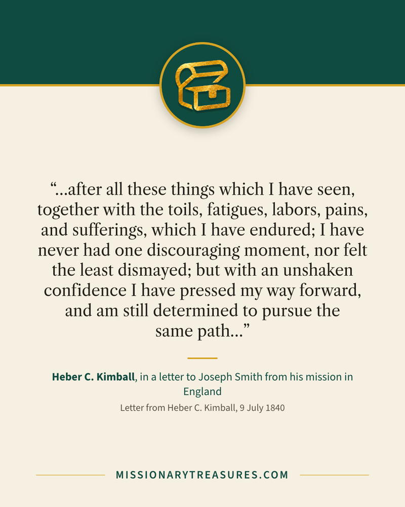 Quote card: “…after all these things which I have seen, together with the toils, fatigues, labors, pains, and sufferings, which I have endured; I have never had one discouraging moment, nor felt the least dismayed; but with an unshaken confidence I have pressed my way forward, and am still determined to pursue the same path…” — Heber C. Kimball
