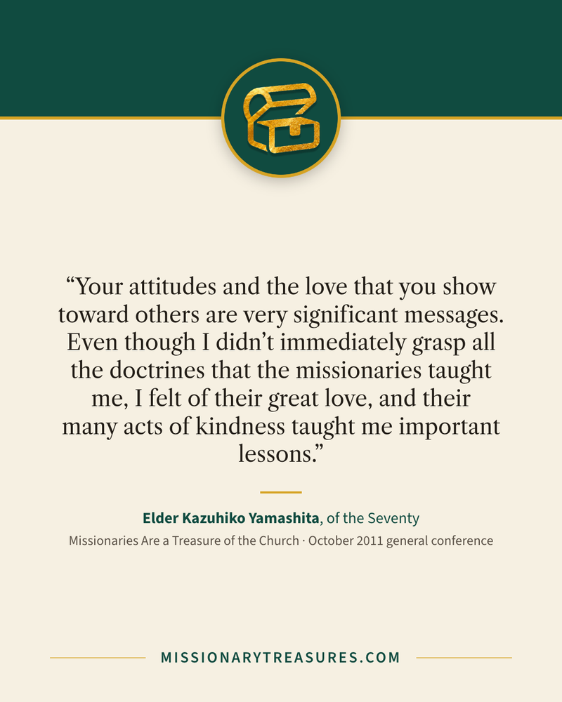 Quote card: “Your attitudes and the love that you show toward others are very significant messages. Even though I didn’t immediately grasp all the doctrines that the missionaries taught me, I felt of their great love, and their many acts of kindness taught me important lessons.” — Elder Kazuhiko Yamashita
