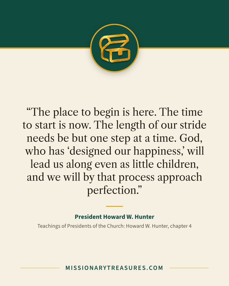 Quote card: “The place to begin is here. The time to start is now. The length of our stride needs be but one step at a time. God, who has “designed our happiness,” will lead us along even as little children, and we will by that process approach perfection.” — President Howard W. Hunter